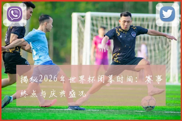 揭秘2026年世界杯闭幕时间：赛事终点与庆典盛况