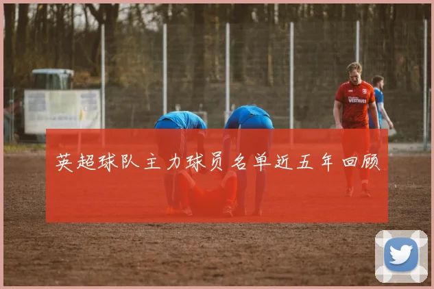 英超球队主力球员名单近五年回顾