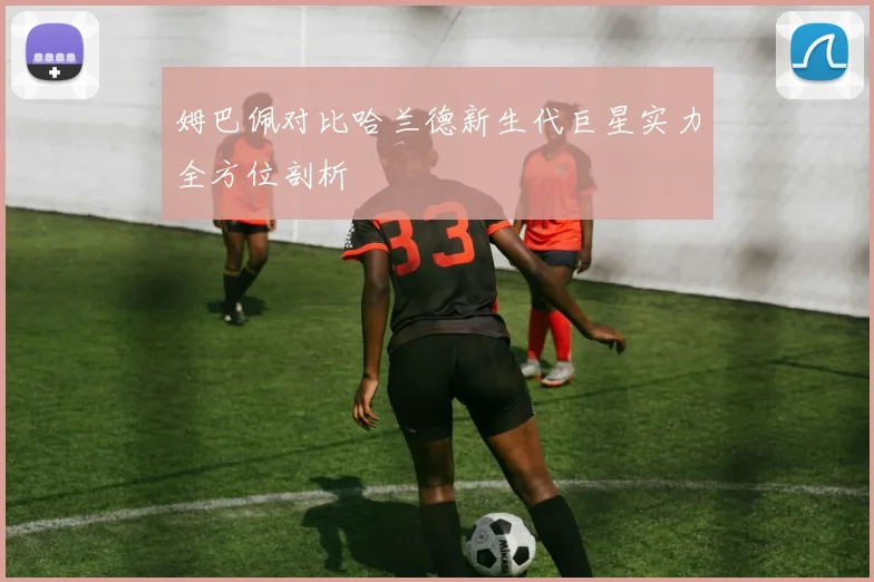 姆巴佩对比哈兰德新生代巨星实力全方位剖析