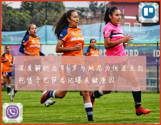 深度解析当年C罗与纳尼为何差点打包售予巴萨名记曝关键原因