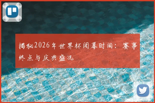 揭秘2026年世界杯闭幕时间：赛事终点与庆典盛况