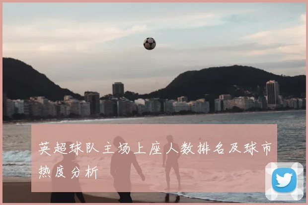 英超球队主场上座人数排名及球市热度分析